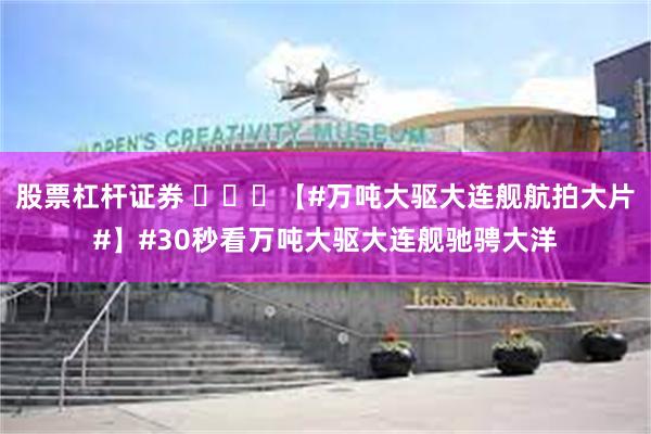 股票杠杆证券 ​​​【#万吨大驱大连舰航拍大片#】#30秒看万吨大驱大连舰驰骋大洋