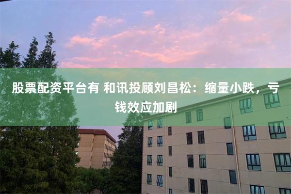 股票配资平台有 和讯投顾刘昌松：缩量小跌，亏钱效应加剧