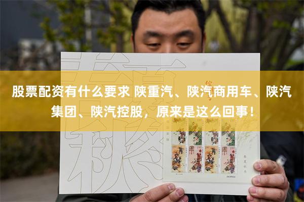 股票配资有什么要求 陕重汽、陕汽商用车、陕汽集团、陕汽控股，原来是这么回事！
