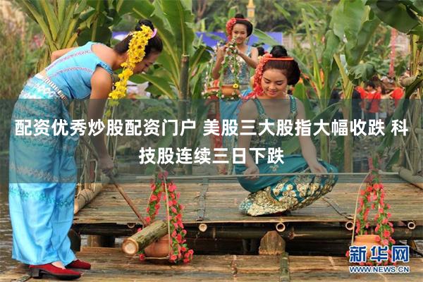 配资优秀炒股配资门户 美股三大股指大幅收跌 科技股连续三日下跌