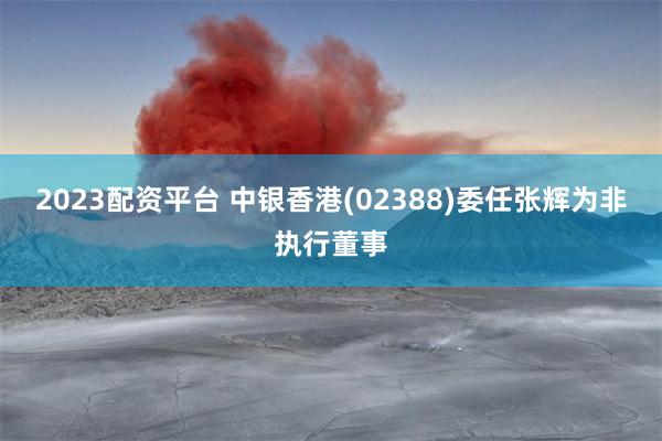 2023配资平台 中银香港(02388)委任张辉为非执行董事