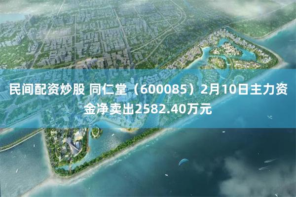 民间配资炒股 同仁堂（600085）2月10日主力资金净卖出2582.40万元