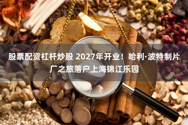 股票配资杠杆炒股 2027年开业！哈利·波特制片厂之旅落户上海锦江乐园