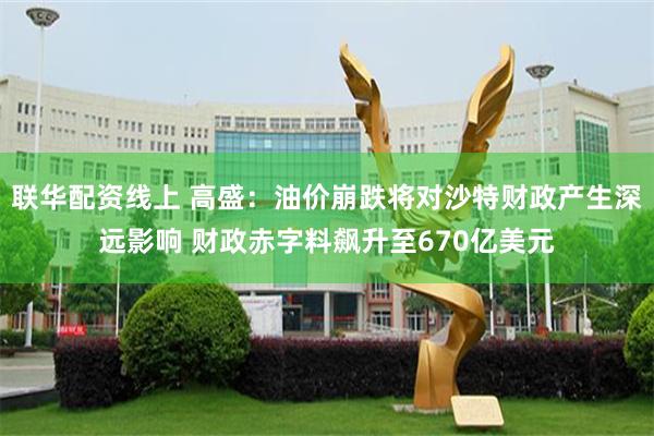 联华配资线上 高盛：油价崩跌将对沙特财政产生深远影响 财政赤字料飙升至670亿美元