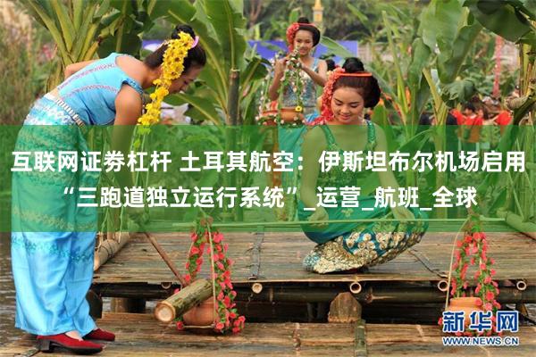 互联网证劵杠杆 土耳其航空：伊斯坦布尔机场启用“三跑道独立运行系统”_运营_航班_全球