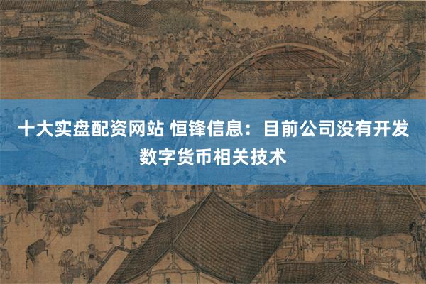 十大实盘配资网站 恒锋信息：目前公司没有开发数字货币相关技术