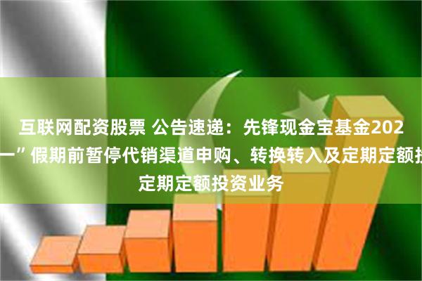 互联网配资股票 公告速递：先锋现金宝基金2025年“五一”假期前暂停代销渠道申购、转换转入及定期定额投资业务