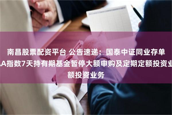 南昌股票配资平台 公告速递：国泰中证同业存单AAA指数7天持有期基金暂停大额申购及定期定额投资业务
