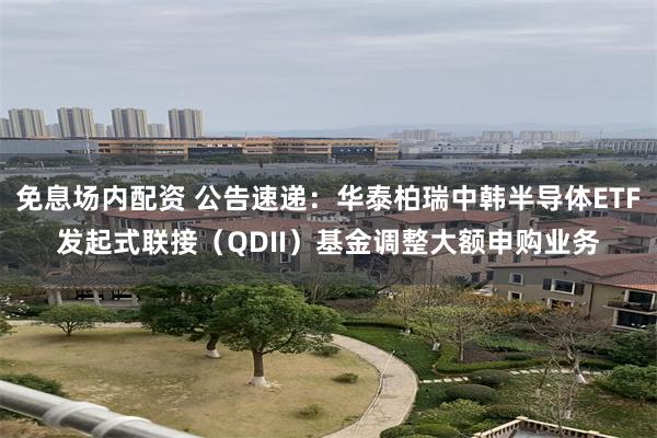 免息场内配资 公告速递：华泰柏瑞中韩半导体ETF发起式联接（QDII）基金调整大额申购业务