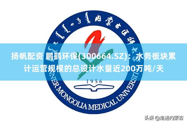 扬帆配资 鹏鹞环保(300664.SZ)：水务板块累计运营规模的总设计水量近200万吨/天