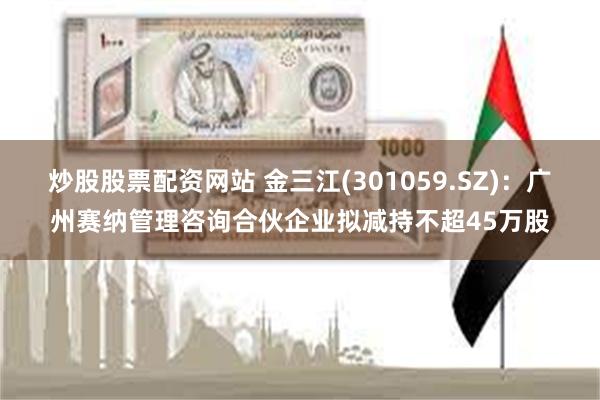炒股股票配资网站 金三江(301059.SZ)：广州赛纳管理咨询合伙企业拟减持不超45万股
