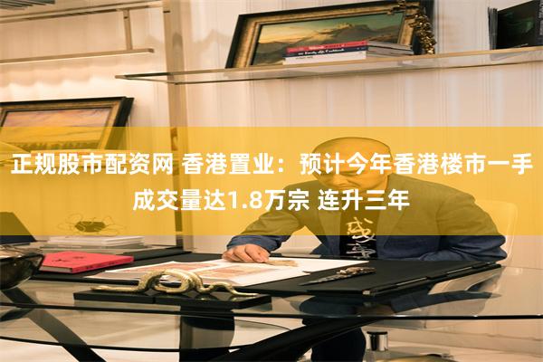 正规股市配资网 香港置业：预计今年香港楼市一手成交量达1.8万宗 连升三年