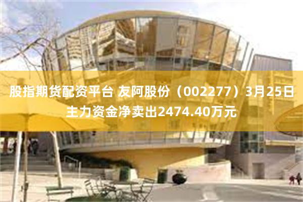 股指期货配资平台 友阿股份（002277）3月25日主力资金净卖出2474.40万元