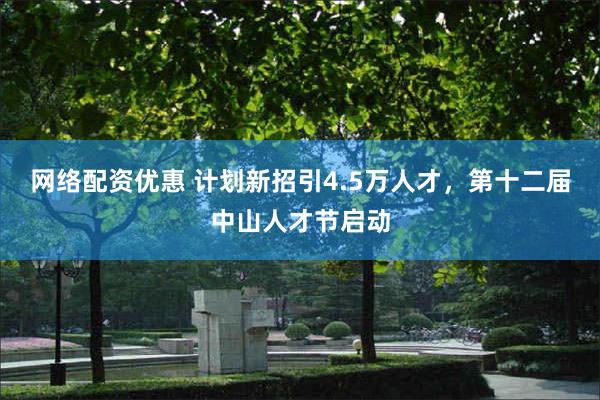 网络配资优惠 计划新招引4.5万人才，第十二届中山人才节启动