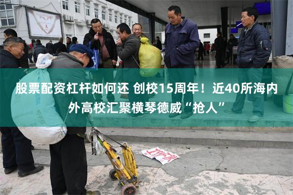 股票配资杠杆如何还 创校15周年！近40所海内外高校汇聚横琴德威“抢人”
