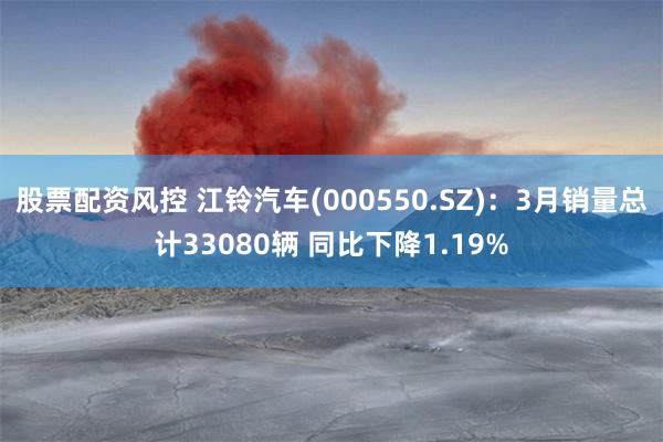 股票配资风控 江铃汽车(000550.SZ)：3月销量总计33080辆 同比下降1.19%