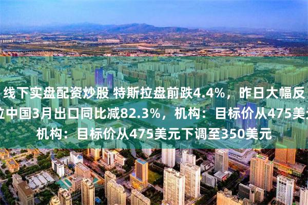 线下实盘配资炒股 特斯拉盘前跌4.4%，昨日大幅反弹22.7%！特斯拉中国3月出口同比减82.3%，机构：目标价从475美元下调至350美元