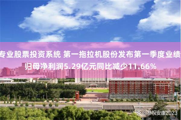 专业股票投资系统 第一拖拉机股份发布第一季度业绩 归母净利润5.29亿元同比减少11.66%