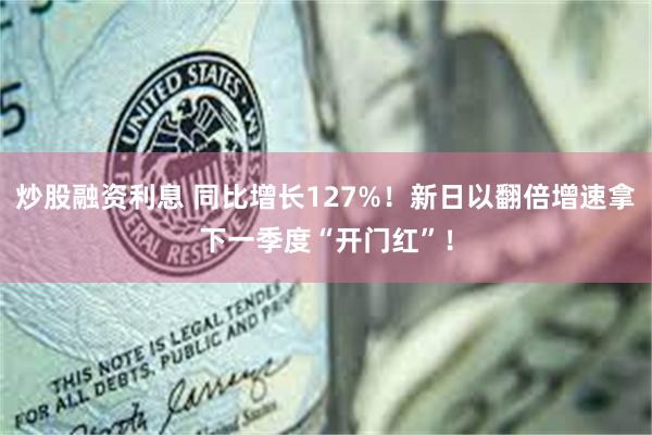炒股融资利息 同比增长127%！新日以翻倍增速拿下一季度“开门红”！