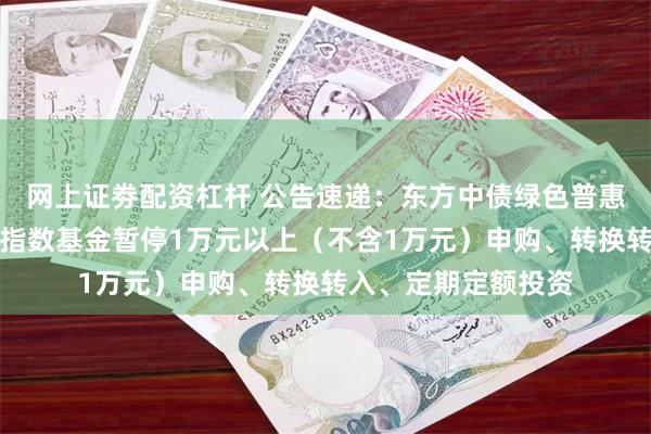 网上证劵配资杠杆 公告速递：东方中债绿色普惠主题金融债券优选指数基金暂停1万元以上（不含1万元）申购、转换转入、定期定额投资