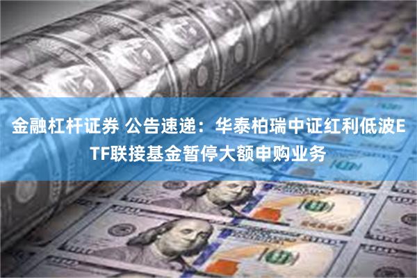 金融杠杆证券 公告速递：华泰柏瑞中证红利低波ETF联接基金暂停大额申购业务