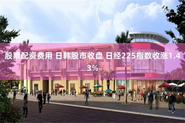 股票配资费用 日韩股市收盘 日经225指数收涨1.43%