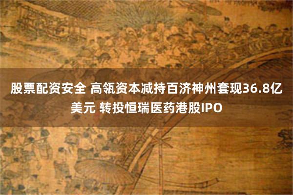 股票配资安全 高瓴资本减持百济神州套现36.8亿美元 转投恒瑞医药港股IPO