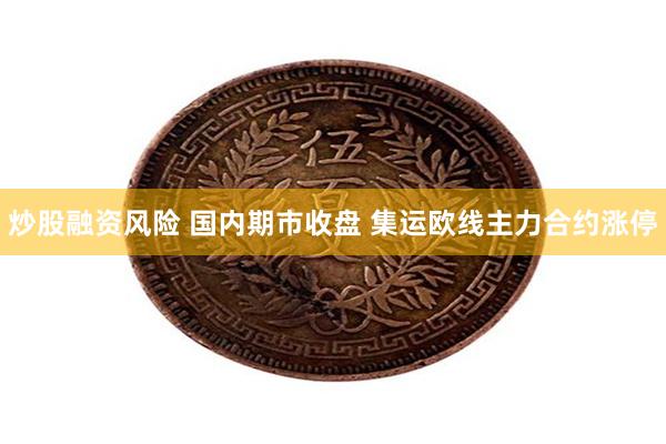 炒股融资风险 国内期市收盘 集运欧线主力合约涨停