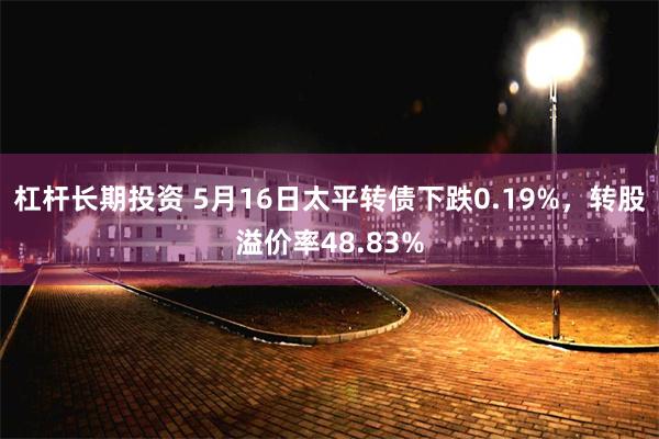 杠杆长期投资 5月16日太平转债下跌0.19%，转股溢价率48.83%
