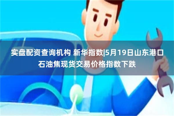 实盘配资查询机构 新华指数|5月19日山东港口石油焦现货交易价格指数下跌