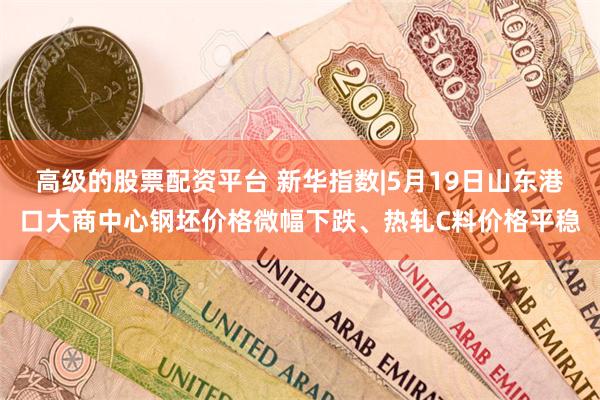 高级的股票配资平台 新华指数|5月19日山东港口大商中心钢坯价格微幅下跌、热轧C料价格平稳