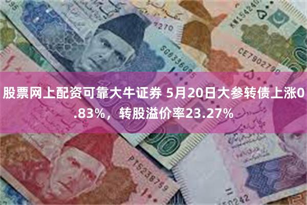 股票网上配资可靠大牛证券 5月20日大参转债上涨0.83%，转股溢价率23.27%