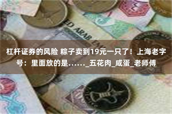 杠杆证券的风险 粽子卖到19元一只了！上海老字号：里面放的是……_五花肉_咸蛋_老师傅