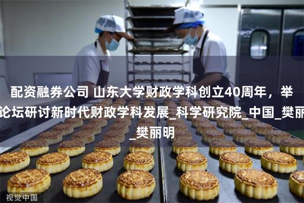 配资融券公司 山东大学财政学科创立40周年，举办论坛研讨新时代财政学科发展_科学研究院_中国_樊丽明