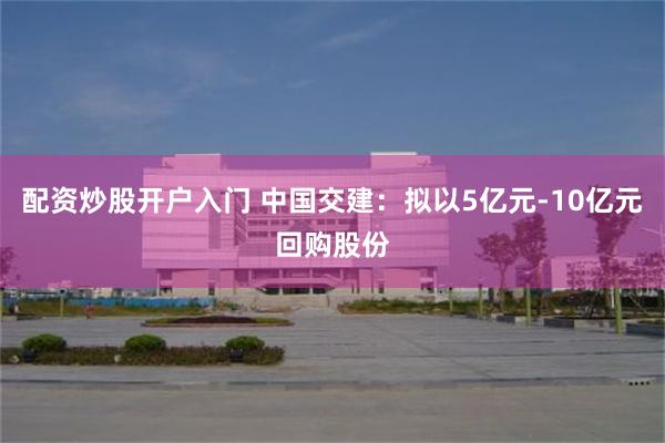 配资炒股开户入门 中国交建：拟以5亿元-10亿元回购股份