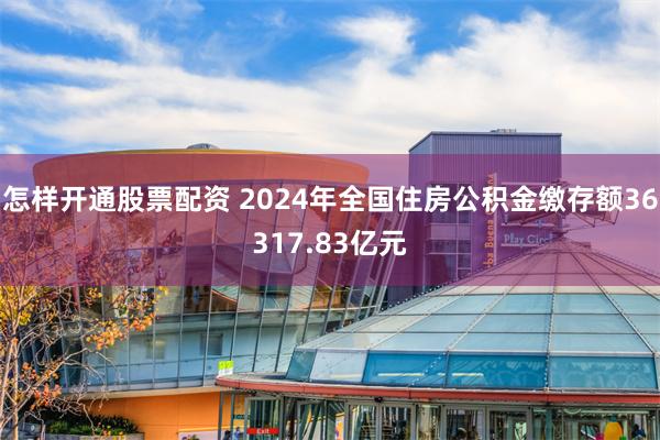 怎样开通股票配资 2024年全国住房公积金缴存额36317.83亿元