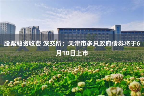 股票融资收费 深交所：天津市多只政府债券将于6月10日上市