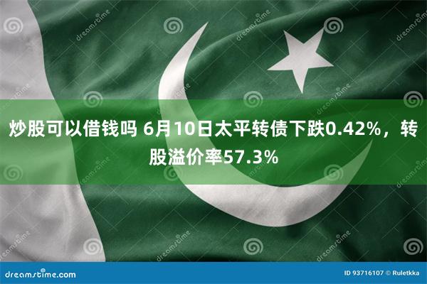 炒股可以借钱吗 6月10日太平转债下跌0.42%，转股溢价率57.3%