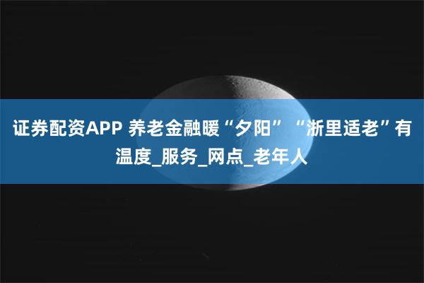 证券配资APP 养老金融暖“夕阳” “浙里适老”有温度_服务_网点_老年人