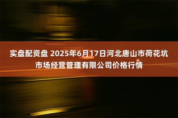 实盘配资盘 2025年6月17日河北唐山市荷花坑市场经营管理有限公司价格行情
