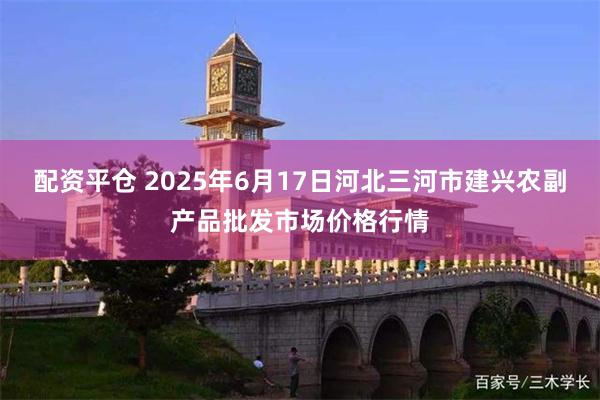 配资平仓 2025年6月17日河北三河市建兴农副产品批发市场价格行情