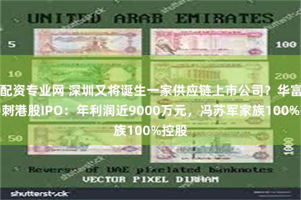 配资专业网 深圳又将诞生一家供应链上市公司？华富洋冲刺港股IPO：年利润近9000万元，冯苏军家族100%控股
