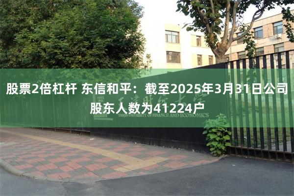 股票2倍杠杆 东信和平：截至2025年3月31日公司股东人数为41224户