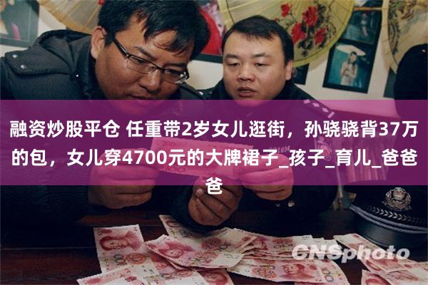 融资炒股平仓 任重带2岁女儿逛街，孙骁骁背37万的包，女儿穿4700元的大牌裙子_孩子_育儿_爸爸