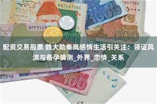 配资交易股票 魏大勋秦岚感情生活引关注：领证风波与备孕猜测_外界_恋情_关系