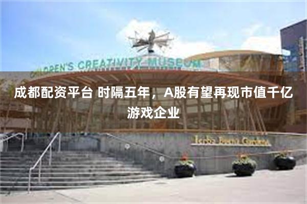 成都配资平台 时隔五年，A股有望再现市值千亿游戏企业