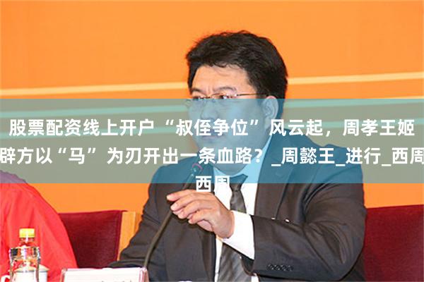 股票配资线上开户 “叔侄争位” 风云起，周孝王姬辟方以“马” 为刃开出一条血路？_周懿王_进行_西周