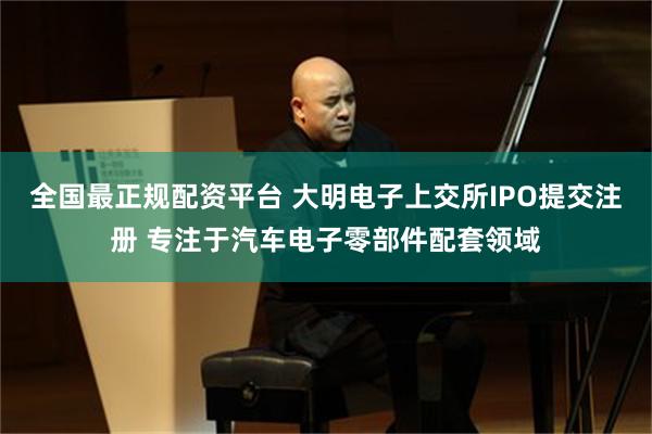 全国最正规配资平台 大明电子上交所IPO提交注册 专注于汽车电子零部件配套领域