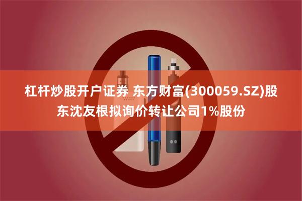 杠杆炒股开户证券 东方财富(300059.SZ)股东沈友根拟询价转让公司1%股份