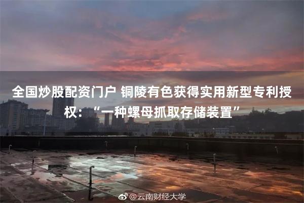 全国炒股配资门户 铜陵有色获得实用新型专利授权：“一种螺母抓取存储装置”